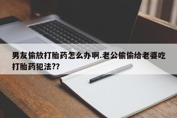 打胎药的微信联系方式男友偷放打胎药怎么办啊.老公偷偷给老婆吃打胎药犯法??