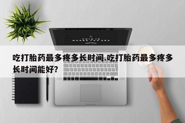 打胎药的微信联系方式吃打胎药最多疼多长时间.吃打胎药最多疼多长时间能好？