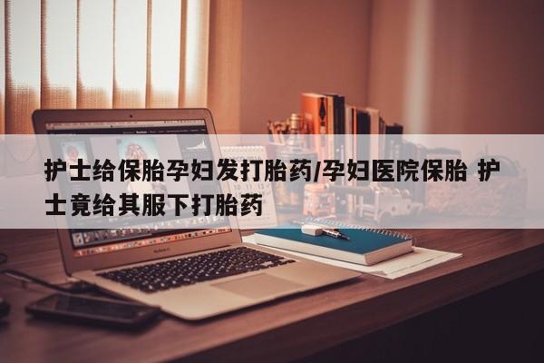 打胎药的微信联系方式护士给保胎孕妇发打胎药/孕妇医院保胎 护士竟给其服下打胎药
