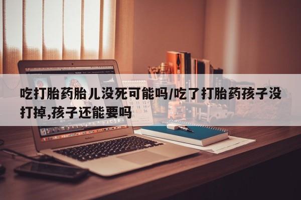 打胎药的微信联系方式吃打胎药胎儿没死可能吗/吃了打胎药孩子没打掉,孩子还能要吗