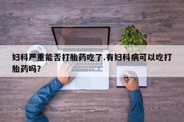 打胎药的微信联系方式妇科严重能否打胎药吃了.有妇科病可以吃打胎药吗？
