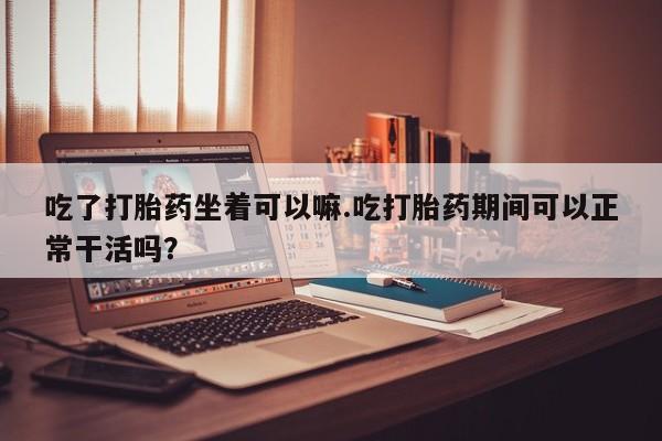 打胎药的微信联系方式吃了打胎药坐着可以嘛.吃打胎药期间可以正常干活吗？