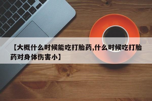 打胎药的微信联系方式【大概什么时候能吃打胎药,什么时候吃打胎药对身体伤害小】