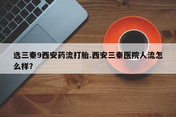打胎药的微信联系方式选三秦9西安药流打胎.西安三秦医院人流怎么样？