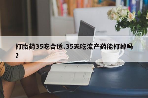 打胎药的微信联系方式打胎药35吃合适.35天吃流产药能打掉吗？