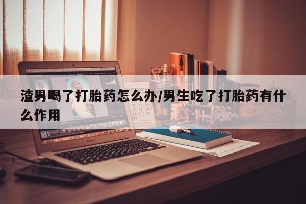 打胎药的微信联系方式渣男喝了打胎药怎么办/男生吃了打胎药有什么作用