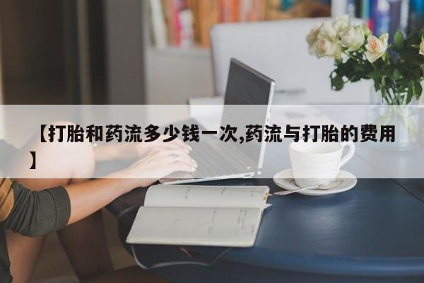 打胎药的微信联系方式【打胎和药流多少钱一次,药流与打胎的费用】