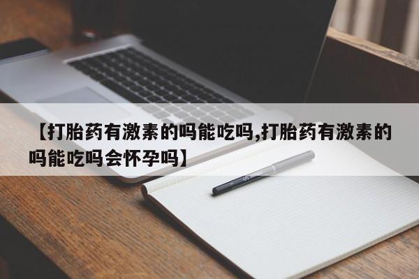 打胎药的微信联系方式【打胎药有激素的吗能吃吗,打胎药有激素的吗能吃吗会怀孕吗】