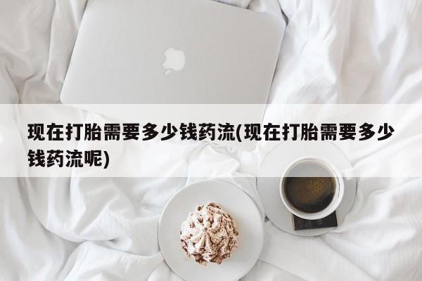 打胎药的微信联系方式现在打胎需要多少钱药流(现在打胎需要多少钱药流呢)