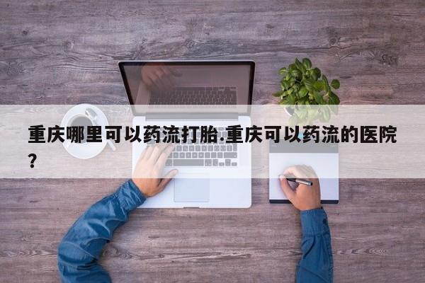 打胎药的微信联系方式重庆哪里可以药流打胎.重庆可以药流的医院？