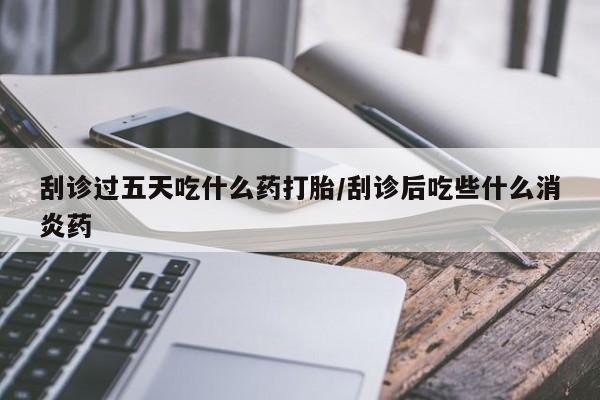 打胎药的微信联系方式刮诊过五天吃什么药打胎/刮诊后吃些什么消炎药