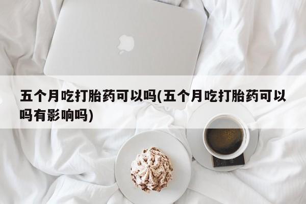 打胎药的微信联系方式五个月吃打胎药可以吗(五个月吃打胎药可以吗有影响吗)