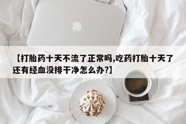 打胎药的微信联系方式【打胎药十天不流了正常吗,吃药打胎十天了还有经血没排干净怎么办?】