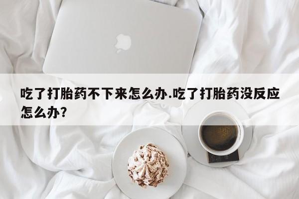 打胎药的微信联系方式吃了打胎药不下来怎么办.吃了打胎药没反应怎么办？