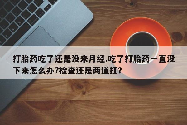 打胎药的微信联系方式打胎药吃了还是没来月经.吃了打胎药一直没下来怎么办?检查还是两道扛？