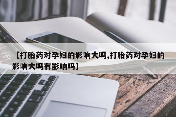 打胎药的微信联系方式【打胎药对孕妇的影响大吗,打胎药对孕妇的影响大吗有影响吗】