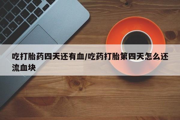 打胎药的微信联系方式吃打胎药四天还有血/吃药打胎第四天怎么还流血块