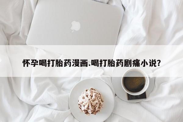 打胎药的微信联系方式怀孕喝打胎药漫画.喝打胎药剧痛小说？