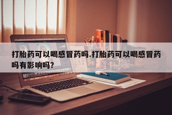 打胎药的微信联系方式打胎药可以喝感冒药吗.打胎药可以喝感冒药吗有影响吗？