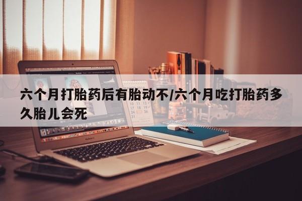 打胎药的微信联系方式六个月打胎药后有胎动不/六个月吃打胎药多久胎儿会死