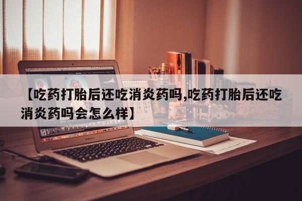 打胎药的微信联系方式【吃药打胎后还吃消炎药吗,吃药打胎后还吃消炎药吗会怎么样】