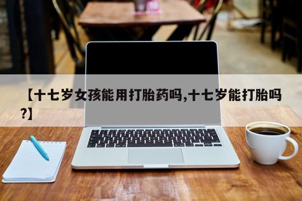 打胎药的微信联系方式【十七岁女孩能用打胎药吗,十七岁能打胎吗?】