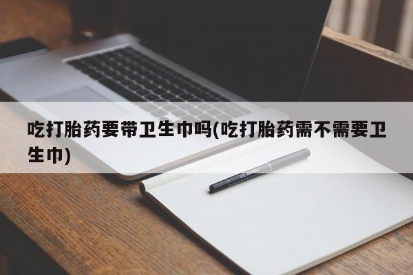 打胎药的微信联系方式吃打胎药要带卫生巾吗(吃打胎药需不需要卫生巾)
