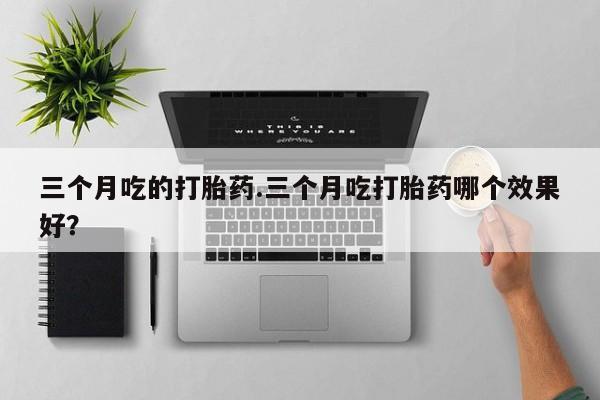 打胎药的微信联系方式三个月吃的打胎药.三个月吃打胎药哪个效果好？