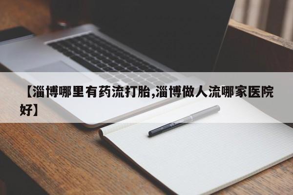 打胎药的微信联系方式【淄博哪里有药流打胎,淄博做人流哪家医院好】