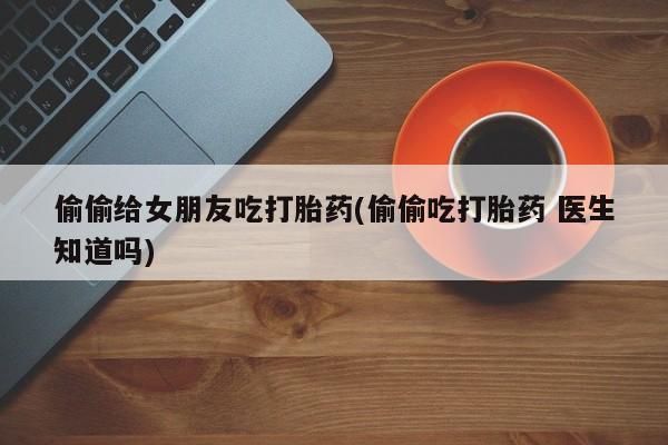 打胎药的微信联系方式偷偷给女朋友吃打胎药(偷偷吃打胎药 医生知道吗)