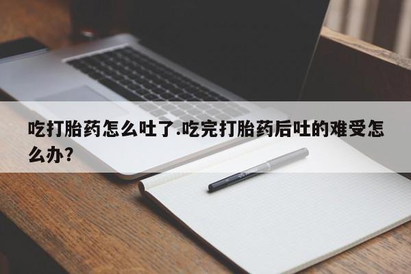 打胎药的微信联系方式吃打胎药怎么吐了.吃完打胎药后吐的难受怎么办？