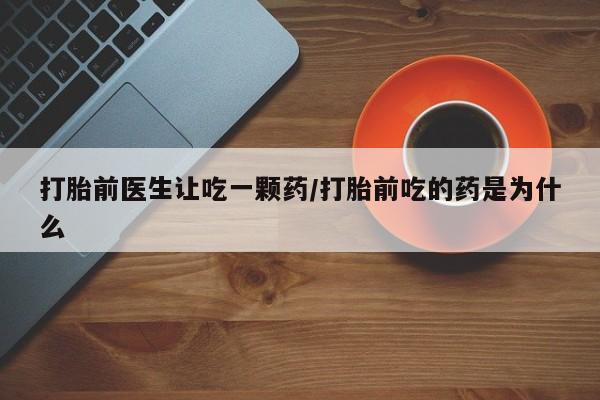 打胎药的微信联系方式打胎前医生让吃一颗药/打胎前吃的药是为什么