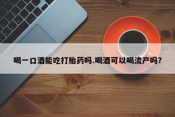 打胎药的微信联系方式喝一口酒能吃打胎药吗.喝酒可以喝流产吗？