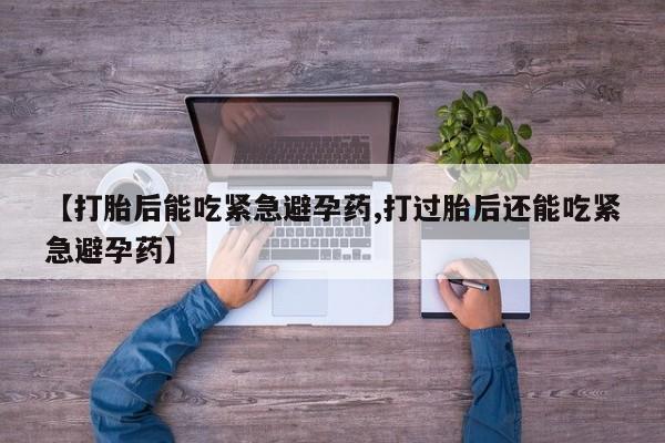 打胎药的微信联系方式【打胎后能吃紧急避孕药,打过胎后还能吃紧急避孕药】