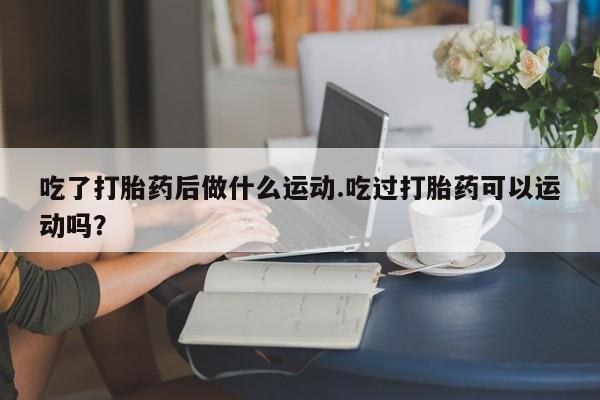 打胎药的微信联系方式吃了打胎药后做什么运动.吃过打胎药可以运动吗？