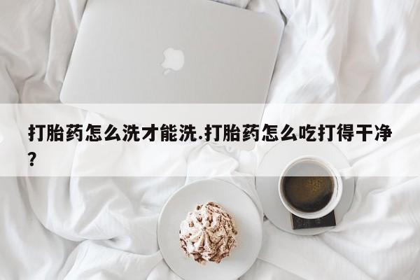 打胎药的微信联系方式打胎药怎么洗才能洗.打胎药怎么吃打得干净？