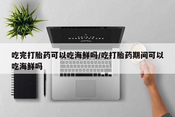打胎药的微信联系方式吃完打胎药可以吃海鲜吗/吃打胎药期间可以吃海鲜吗