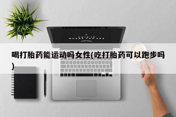 打胎药的微信联系方式喝打胎药能运动吗女性(吃打胎药可以跑步吗)