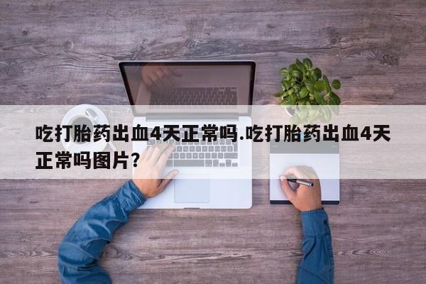 打胎药的微信联系方式吃打胎药出血4天正常吗.吃打胎药出血4天正常吗图片？