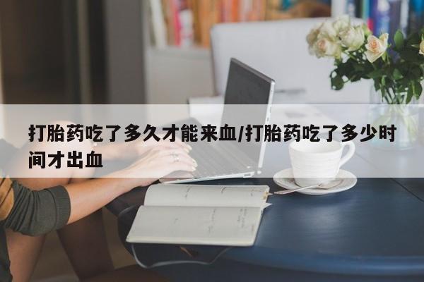 打胎药的微信联系方式打胎药吃了多久才能来血/打胎药吃了多少时间才出血