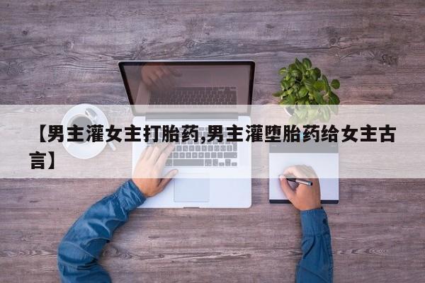 打胎药的微信联系方式【男主灌女主打胎药,男主灌堕胎药给女主古言】