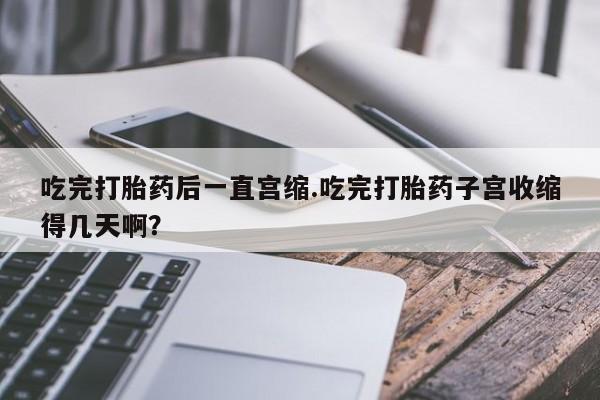 打胎药的微信联系方式吃完打胎药后一直宫缩.吃完打胎药子宫收缩得几天啊？