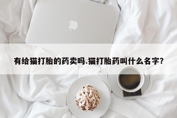 打胎药的微信联系方式有给猫打胎的药卖吗.猫打胎药叫什么名字？