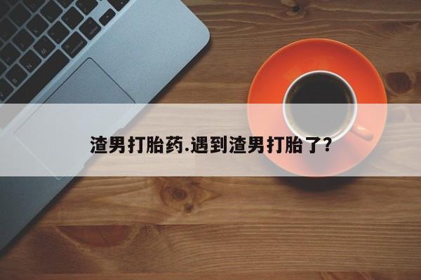 打胎药的微信联系方式渣男打胎药.遇到渣男打胎了?