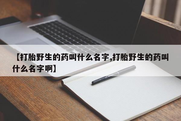 打胎药的微信联系方式【打胎野生的药叫什么名字,打胎野生的药叫什么名字啊】