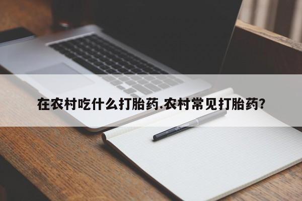 打胎药的微信联系方式在农村吃什么打胎药.农村常见打胎药?