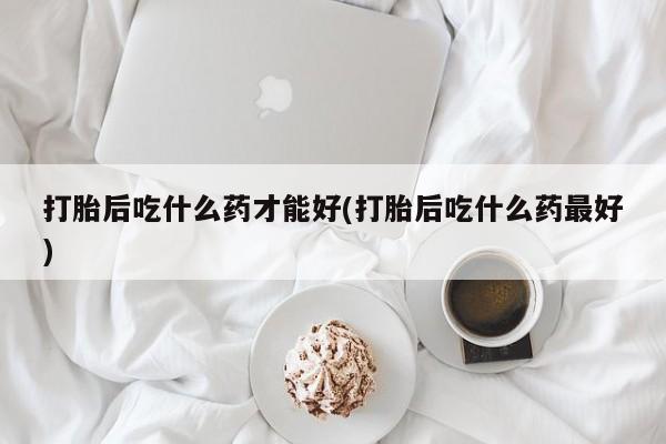 打胎药的微信联系方式打胎后吃什么药才能好(打胎后吃什么药最好)